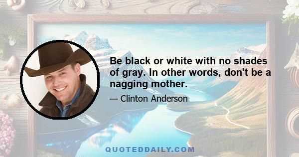 Be black or white with no shades of gray. In other words, don't be a nagging mother.