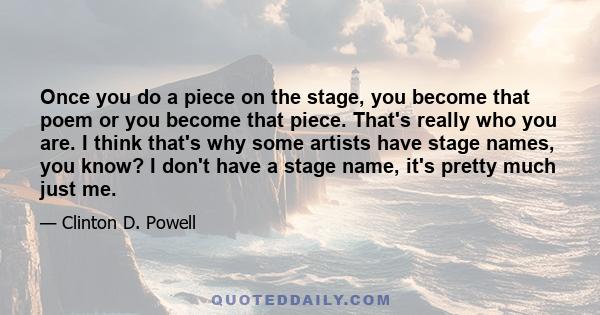 Once you do a piece on the stage, you become that poem or you become that piece. That's really who you are. I think that's why some artists have stage names, you know? I don't have a stage name, it's pretty much just me.