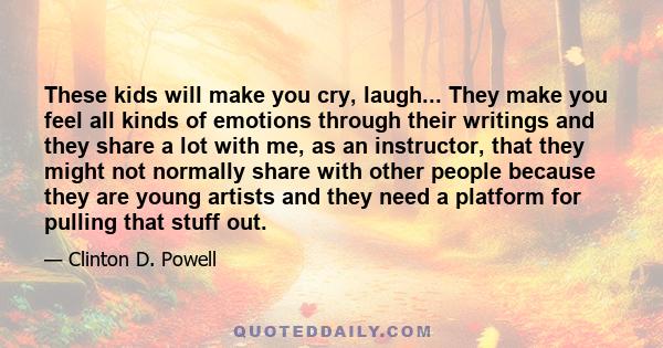 These kids will make you cry, laugh... They make you feel all kinds of emotions through their writings and they share a lot with me, as an instructor, that they might not normally share with other people because they