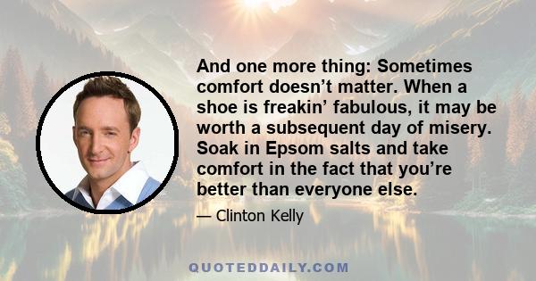 And one more thing: Sometimes comfort doesn’t matter. When a shoe is freakin’ fabulous, it may be worth a subsequent day of misery. Soak in Epsom salts and take comfort in the fact that you’re better than everyone else.