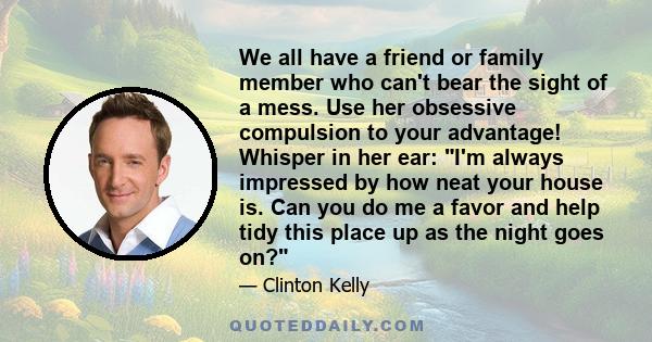 We all have a friend or family member who can't bear the sight of a mess. Use her obsessive compulsion to your advantage! Whisper in her ear: I'm always impressed by how neat your house is. Can you do me a favor and