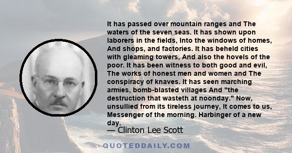 It has passed over mountain ranges and The waters of the seven seas. It has shown upon laborers in the fields, Into the windows of homes, And shops, and factories. It has beheld cities with gleaming towers, And also the 