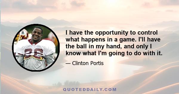 I have the opportunity to control what happens in a game. I'll have the ball in my hand, and only I know what I'm going to do with it.