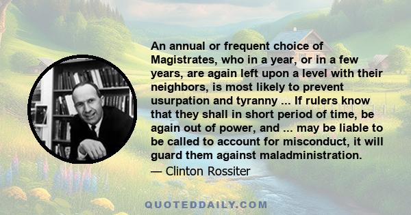 An annual or frequent choice of Magistrates, who in a year, or in a few years, are again left upon a level with their neighbors, is most likely to prevent usurpation and tyranny ... If rulers know that they shall in