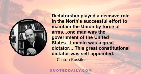 Dictatorship played a decisive role in the North's successful effort to maintain the Union by force of arms...one man was the government of the United States...Lincoln was a great dictator....This great constitutional