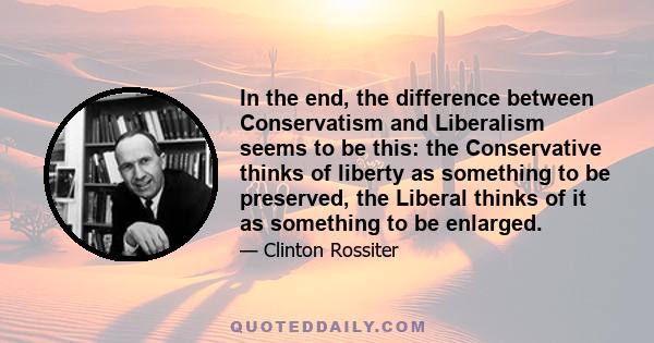 In the end, the difference between Conservatism and Liberalism seems to be this: the Conservative thinks of liberty as something to be preserved, the Liberal thinks of it as something to be enlarged.