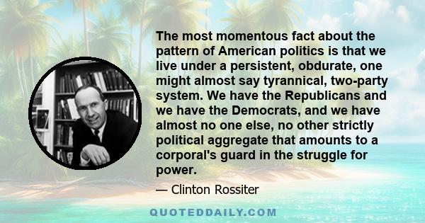 The most momentous fact about the pattern of American politics is that we live under a persistent, obdurate, one might almost say tyrannical, two-party system. We have the Republicans and we have the Democrats, and we