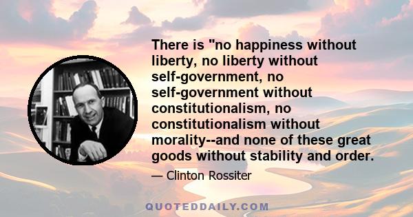 There is no happiness without liberty, no liberty without self-government, no self-government without constitutionalism, no constitutionalism without morality--and none of these great goods without stability and order.