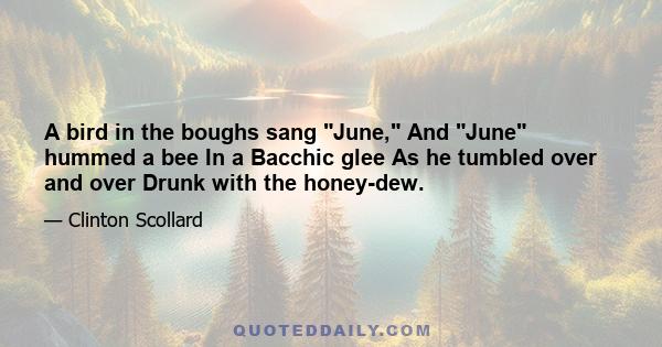 A bird in the boughs sang June, And June hummed a bee In a Bacchic glee As he tumbled over and over Drunk with the honey-dew.