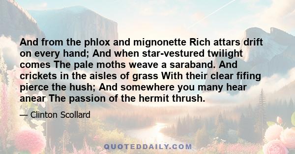 And from the phlox and mignonette Rich attars drift on every hand; And when star-vestured twilight comes The pale moths weave a saraband. And crickets in the aisles of grass With their clear fifing pierce the hush; And