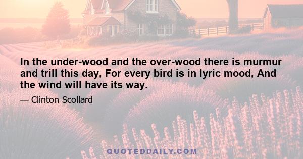 In the under-wood and the over-wood there is murmur and trill this day, For every bird is in lyric mood, And the wind will have its way.