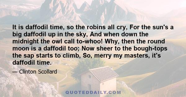 It is daffodil time, so the robins all cry, For the sun's a big daffodil up in the sky, And when down the midnight the owl call to-whoo! Why, then the round moon is a daffodil too; Now sheer to the bough-tops the sap