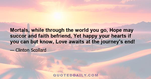 Mortals, while through the world you go, Hope may succor and faith befriend, Yet happy your hearts if you can but know, Love awaits at the journey's end!