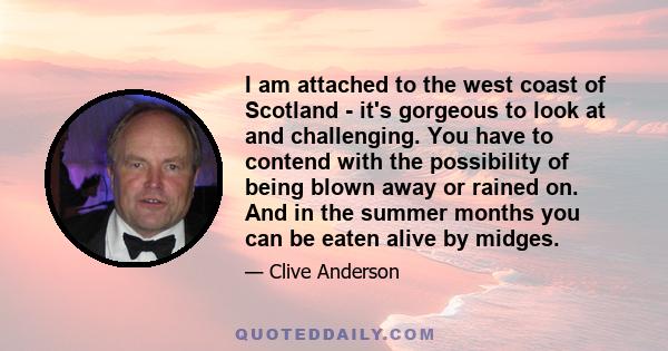 I am attached to the west coast of Scotland - it's gorgeous to look at and challenging. You have to contend with the possibility of being blown away or rained on. And in the summer months you can be eaten alive by