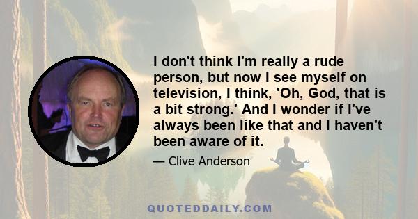 I don't think I'm really a rude person, but now I see myself on television, I think, 'Oh, God, that is a bit strong.' And I wonder if I've always been like that and I haven't been aware of it.