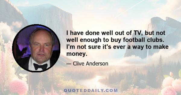 I have done well out of TV, but not well enough to buy football clubs. I'm not sure it's ever a way to make money.