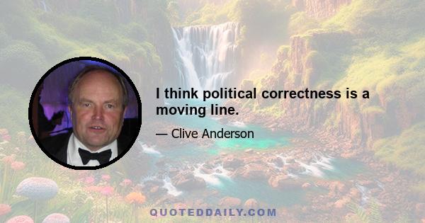 I think political correctness is a moving line.