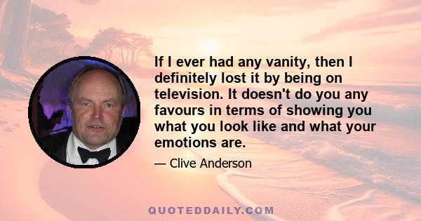 If I ever had any vanity, then I definitely lost it by being on television. It doesn't do you any favours in terms of showing you what you look like and what your emotions are.