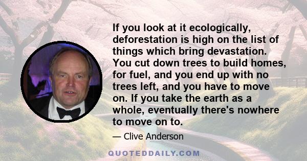 If you look at it ecologically, deforestation is high on the list of things which bring devastation. You cut down trees to build homes, for fuel, and you end up with no trees left, and you have to move on. If you take