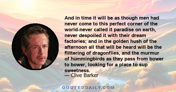 And in time it will be as though men had never come to this perfect corner of the world-never called it paradise on earth, never despoiled it with their dream factories; and in the golden hush of the afternoon all that