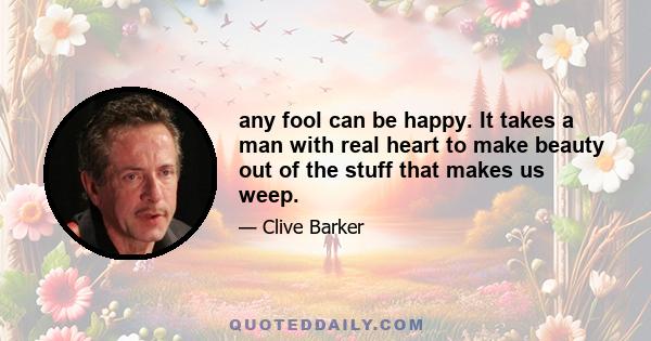 any fool can be happy. It takes a man with real heart to make beauty out of the stuff that makes us weep.