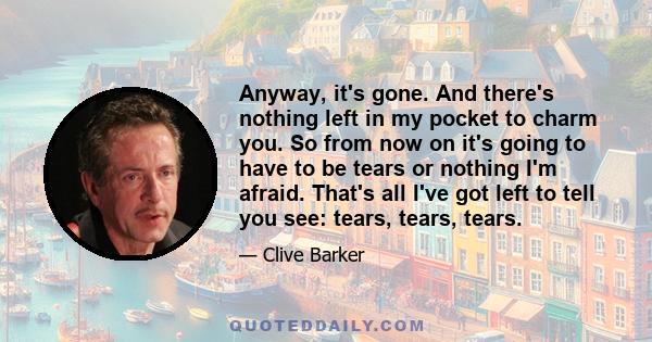 Anyway, it's gone. And there's nothing left in my pocket to charm you. So from now on it's going to have to be tears or nothing I'm afraid. That's all I've got left to tell you see: tears, tears, tears.