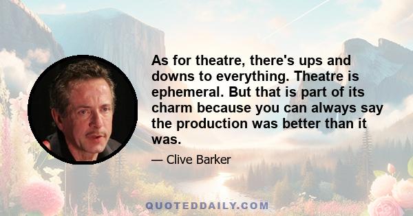 As for theatre, there's ups and downs to everything. Theatre is ephemeral. But that is part of its charm because you can always say the production was better than it was.