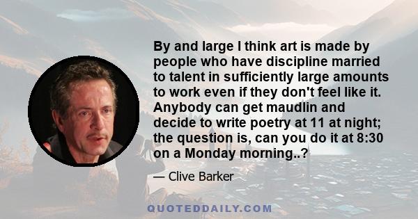 By and large I think art is made by people who have discipline married to talent in sufficiently large amounts to work even if they don't feel like it. Anybody can get maudlin and decide to write poetry at 11 at night;