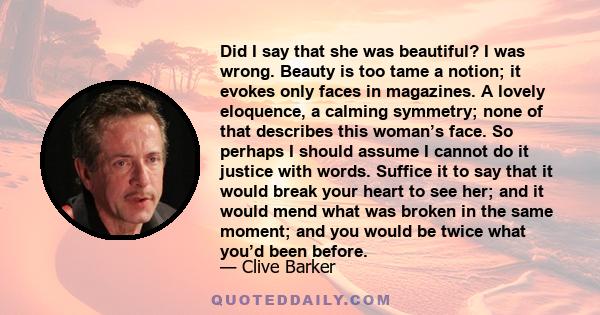 Did I say that she was beautiful? I was wrong. Beauty is too tame a notion; it evokes only faces in magazines. A lovely eloquence, a calming symmetry; none of that describes this woman’s face. So perhaps I should assume 