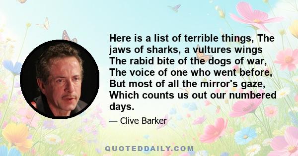 Here is a list of terrible things, The jaws of sharks, a vultures wings The rabid bite of the dogs of war, The voice of one who went before, But most of all the mirror's gaze, Which counts us out our numbered days.