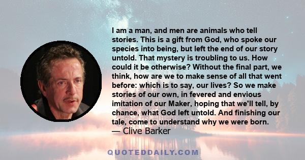 I am a man, and men are animals who tell stories. This is a gift from God, who spoke our species into being, but left the end of our story untold. That mystery is troubling to us. How could it be otherwise? Without the