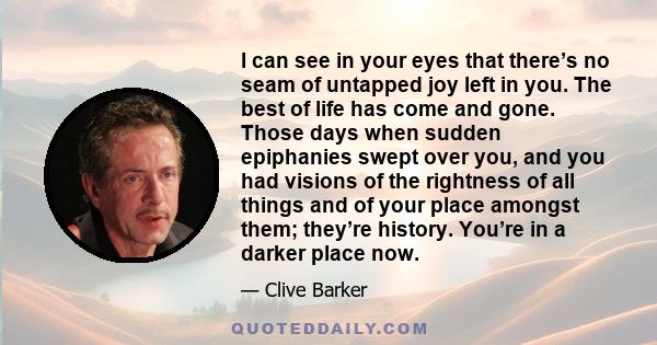 I can see in your eyes that there’s no seam of untapped joy left in you. The best of life has come and gone. Those days when sudden epiphanies swept over you, and you had visions of the rightness of all things and of