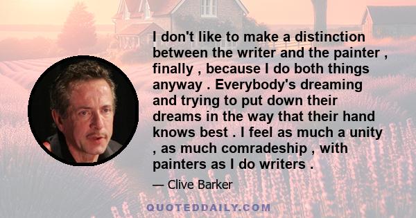 I don't like to make a distinction between the writer and the painter , finally , because I do both things anyway . Everybody's dreaming and trying to put down their dreams in the way that their hand knows best . I feel 