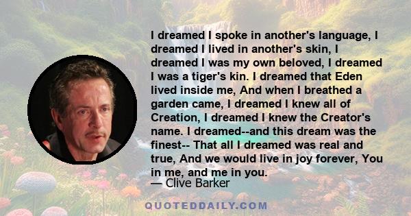 I dreamed I spoke in another's language, I dreamed I lived in another's skin, I dreamed I was my own beloved, I dreamed I was a tiger's kin. I dreamed that Eden lived inside me, And when I breathed a garden came, I