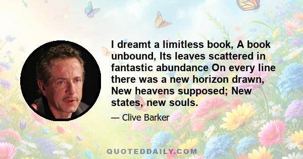 I dreamt a limitless book, A book unbound, Its leaves scattered in fantastic abundance On every line there was a new horizon drawn, New heavens supposed; New states, new souls.