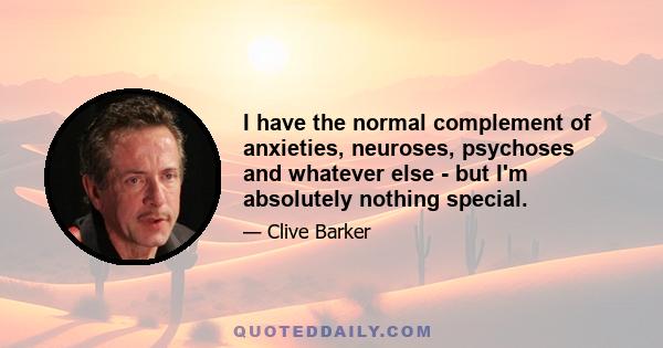 I have the normal complement of anxieties, neuroses, psychoses and whatever else - but I'm absolutely nothing special.