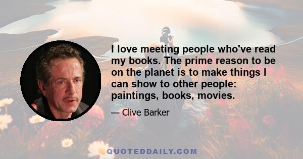 I love meeting people who've read my books. The prime reason to be on the planet is to make things I can show to other people: paintings, books, movies.