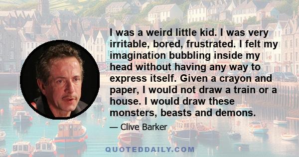 I was a weird little kid. I was very irritable, bored, frustrated. I felt my imagination bubbling inside my head without having any way to express itself. Given a crayon and paper, I would not draw a train or a house. I 