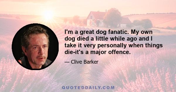 I'm a great dog fanatic. My own dog died a little while ago and I take it very personally when things die-it's a major offence.