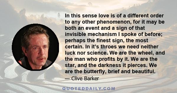 In this sense love is of a different order to any other phenomenon, for it may be both an event and a sign of that invisible mechanism I spoke of before; perhaps the finest sign, the most certain. In it’s throes we need 