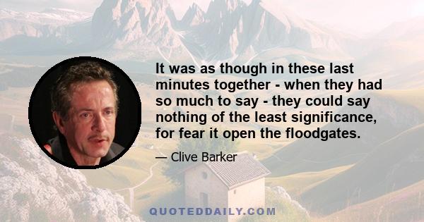 It was as though in these last minutes together - when they had so much to say - they could say nothing of the least significance, for fear it open the floodgates.