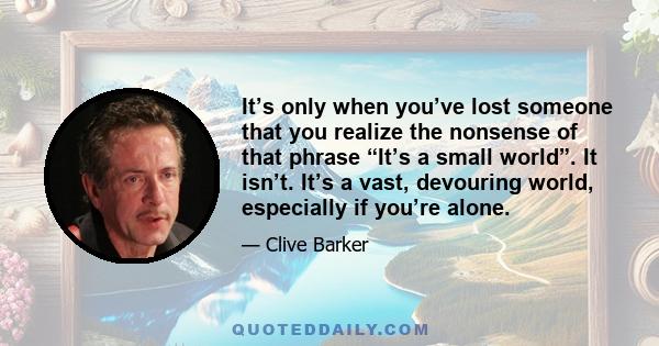 It’s only when you’ve lost someone that you realize the nonsense of that phrase “It’s a small world”. It isn’t. It’s a vast, devouring world, especially if you’re alone.