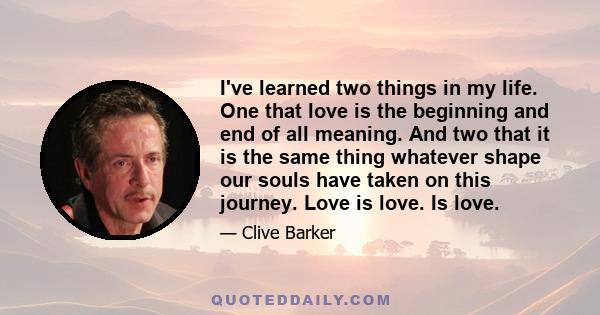 I've learned two things in my life. One that love is the beginning and end of all meaning. And two that it is the same thing whatever shape our souls have taken on this journey. Love is love. Is love.