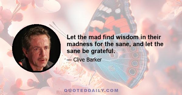 Let the mad find wisdom in their madness for the sane, and let the sane be grateful.