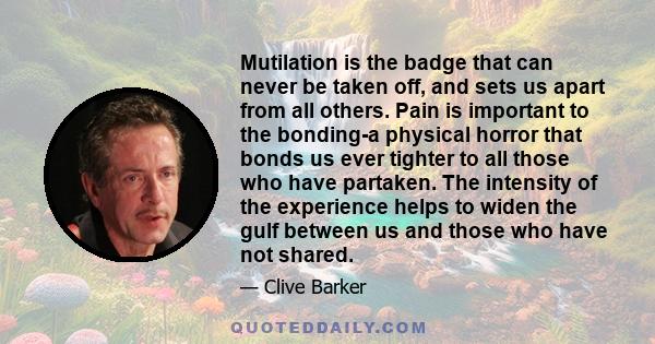 Mutilation is the badge that can never be taken off, and sets us apart from all others. Pain is important to the bonding-a physical horror that bonds us ever tighter to all those who have partaken. The intensity of the