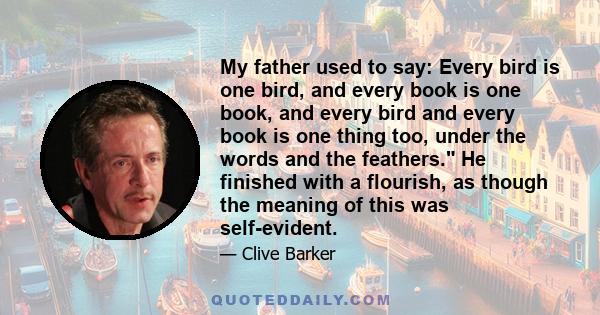 My father used to say: Every bird is one bird, and every book is one book, and every bird and every book is one thing too, under the words and the feathers. He finished with a flourish, as though the meaning of this was 