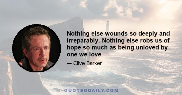 Nothing else wounds so deeply and irreparably. Nothing else robs us of hope so much as being unloved by one we love