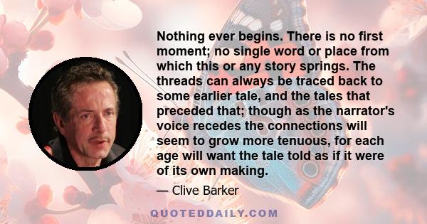 Nothing ever begins. There is no first moment; no single word or place from which this or any story springs. The threads can always be traced back to some earlier tale, and the tales that preceded that; though as the