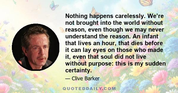 Nothing happens carelessly. We’re not brought into the world without reason, even though we may never understand the reason. An infant that lives an hour, that dies before it can lay eyes on those who made it, even that 