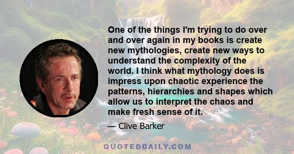 One of the things I'm trying to do over and over again in my books is create new mythologies, create new ways to understand the complexity of the world. I think what mythology does is impress upon chaotic experience the 